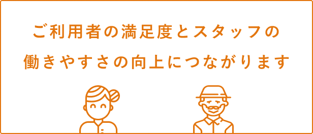 利用者さんの満足度とスタッフの働きやすさの向上につながります